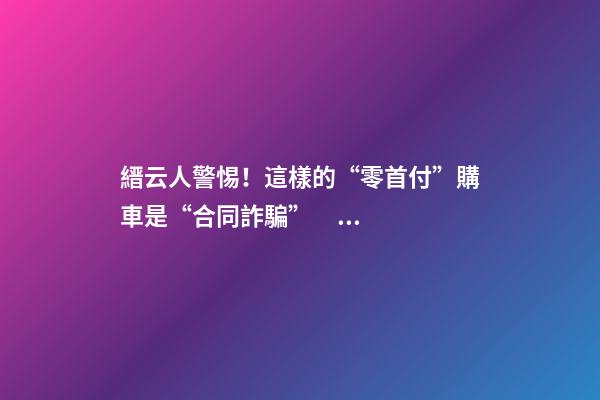 縉云人警惕！這樣的“零首付”購車是“合同詐騙”！